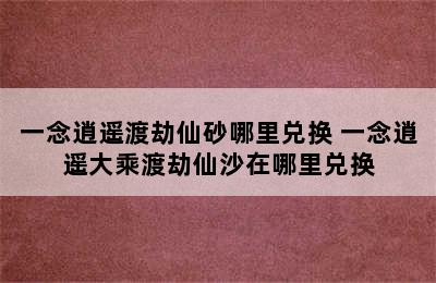 一念逍遥渡劫仙砂哪里兑换 一念逍遥大乘渡劫仙沙在哪里兑换